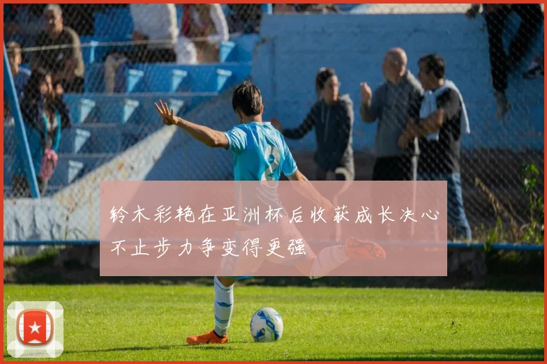 铃木彩艳在亚洲杯后收获成长决心不止步力争变得更强