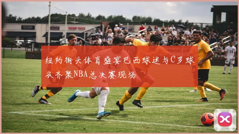 纽约街头体育盛宴巴西球迷与C罗球衣齐聚NBA总决赛现场