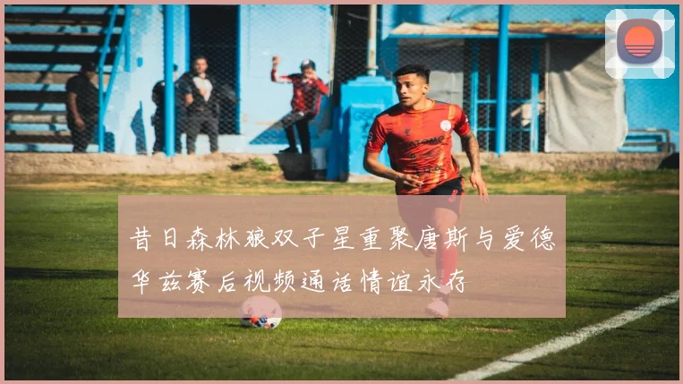 昔日森林狼双子星重聚唐斯与爱德华兹赛后视频通话情谊永存