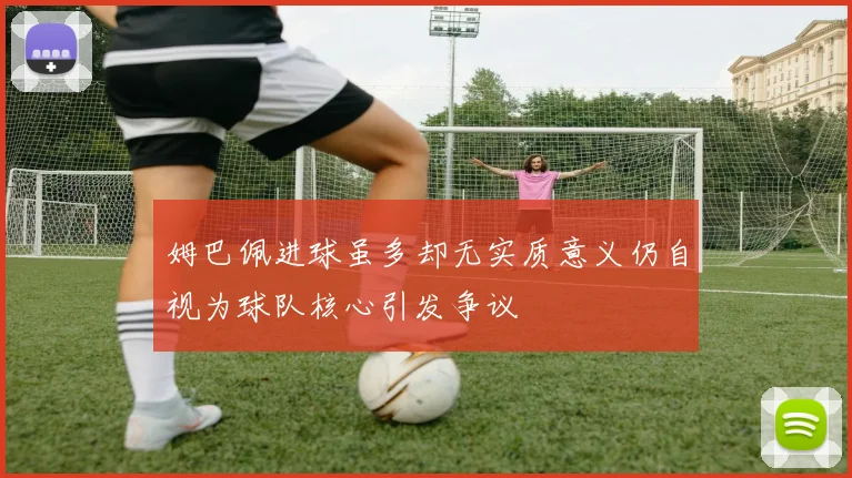 姆巴佩进球虽多却无实质意义仍自视为球队核心引发争议