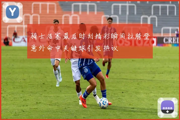 骑士活塞最后时刻精彩瞬间拉胯登意外命中关键球引发热议