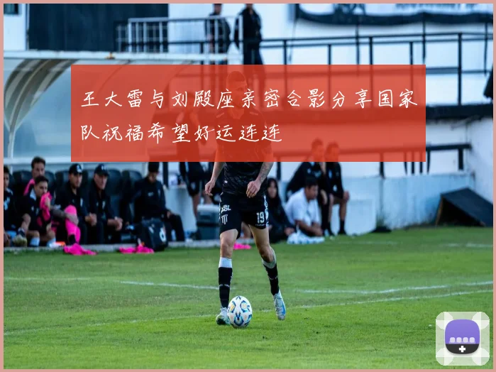 王大雷与刘殿座亲密合影分享国家队祝福希望好运连连