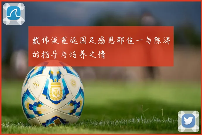 戴伟浚重返国足感恩邵佳一与陈涛的指导与培养之情