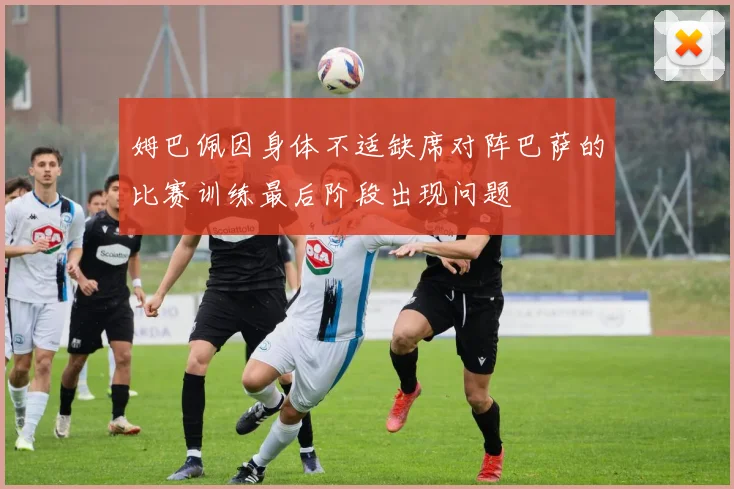 姆巴佩因身体不适缺席对阵巴萨的比赛训练最后阶段出现问题