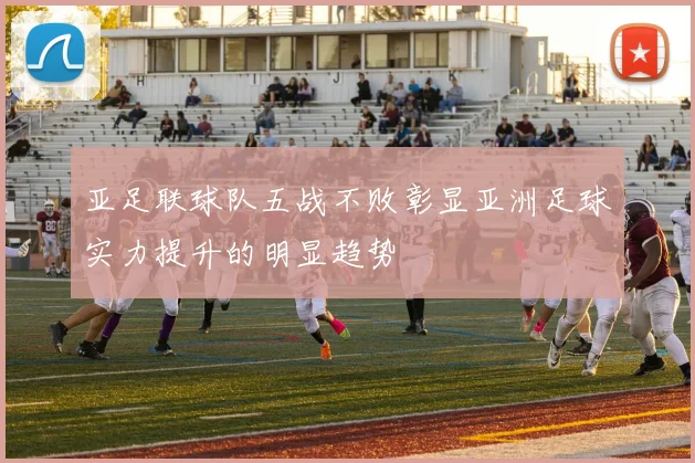 亚足联球队五战不败彰显亚洲足球实力提升的明显趋势