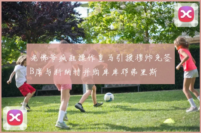 老佛爷疯狂操作皇马引援穆帅免签B席与科纳特并购库库邓弗里斯