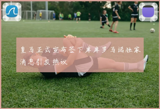 皇马正式宣布签下库库罗马诺独家消息引发热议